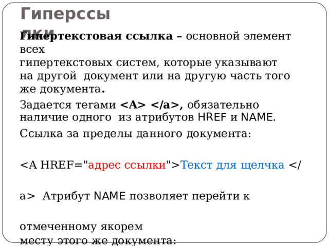 Г ипер с с ы лки Гипертекстовая ссылка – основной элемент  всех гипертекстовых систем, которые указывают на другой документ или на другую часть того же  документа . Задается тегами , обязательно наличие одного из атрибутов HREF и  NAME . Ссылка за пределы данного  документа:  Текст для щелчка  Атрибут NAME позволяет перейти к отмеченному  якорем месту этого же  документа:  Текст для щелчка   