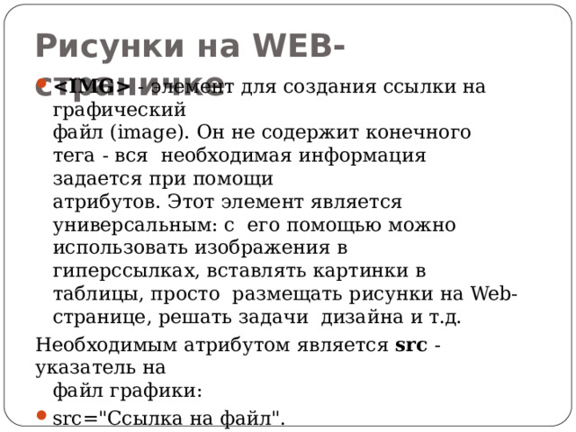 Рисунки на  WEB- страничке  - элемент для создания ссылки на  графический файл (image). Он не содержит конечного тега - вся необходимая информация задается при  помощи атрибутов. Этот элемент является универсальным: с его помощью можно использовать изображения  в гиперссылках, вставлять картинки в таблицы, просто размещать рисунки на Web-странице, решать задачи дизайна и  т.д. Необходимым атрибутом является src - указатель  на файл графики: src=