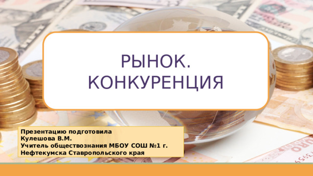 РЫНОК. КОНКУРЕНЦИЯ Презентацию подготовила Кулешова В.М. Учитель обществознания МБОУ СОШ №1 г. Нефтекумска Ставропольского края 