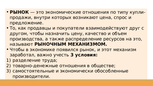 РЫНОК — это экономические отношения по типу купли-продажи, внутри которых возникают цена, спрос и предложение. То, как продавцы и покупатели взаимодействуют друг с другом, чтобы назначить цену, качество и объем производства, а также распределение ресурсов на это, называют РЫНОЧНЫМ МЕХАНИЗМОМ. Чтобы в экономике появился рынок, и этот механизм заработал, важно учесть 3 условия: разделение труда; товарно-денежные отношения в обществе; самостоятельные и экономически обособленные производители. 