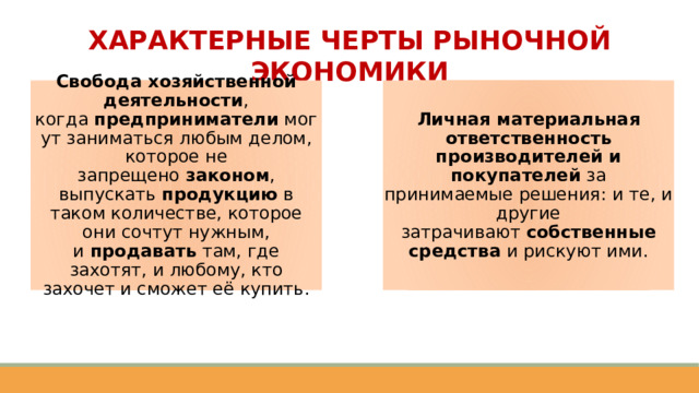 ХАРАКТЕРНЫЕ ЧЕРТЫ РЫНОЧНОЙ ЭКОНОМИКИ Свобода хозяйственной деятельности , когда  предприниматели  могут заниматься любым делом, которое не запрещено  законом , выпускать  продукцию  в таком количестве, которое они сочтут нужным, и  продавать  там, где захотят, и любому, кто захочет и сможет её купить. Личная материальная ответственность производителей и покупателей  за принимаемые решения: и те, и другие затрачивают  собственные средства  и рискуют ими. 