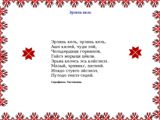 Эрзянь кель, эрзянь кель, Ашо килей, чуди лей, Чольдердиця горнипов, Гайсэ морыця цёков. Эрьва келесь эсь койсэнзэ. Мазый, эрявикс, питней. Илядо стувто эйсэнзэ, Путодо тензэ седей.  Серафима Люлякина 