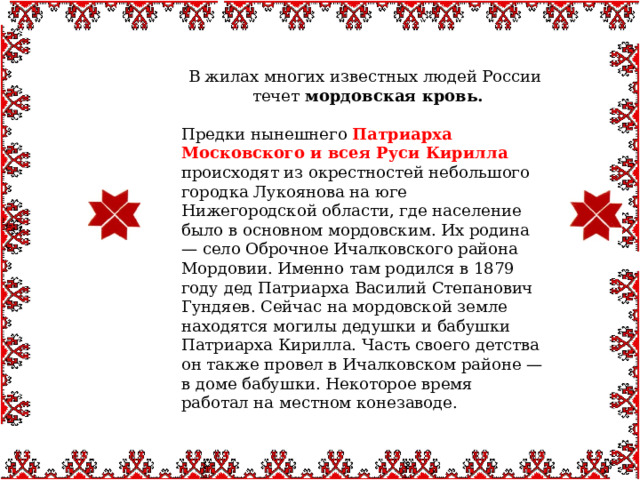  В жилах многих известных людей России течет  мордовская кровь. Предки нынешнего Патриарха Московского и всея Руси Кирилла происходят из окрестностей небольшого городка Лукоянова на юге Нижегородской области, где население было в основном мордовским. Их родина — село Оброчное Ичалковского района Мордовии. Именно там родился в 1879 году дед Патриарха Василий Степанович Гундяев. Сейчас на мордовской земле находятся могилы дедушки и бабушки Патриарха Кирилла. Часть своего детства он также провел в Ичалковском районе — в доме бабушки. Некоторое время работал на местном конезаводе. 