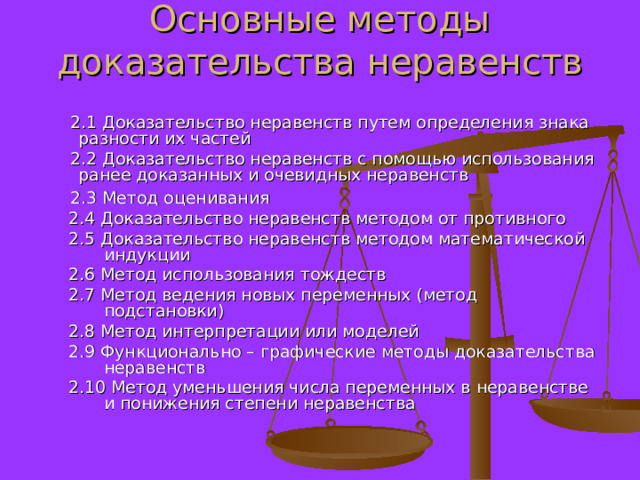 Основные методы доказательства неравенств    2.1 Доказательство неравенств путем определения знака разности их частей  2.2 Доказательство неравенств с помощью использования ранее доказанных и очевидных неравенств  2.3 Метод оценивания 2.4 Доказательство неравенств методом от противного 2.5 Доказательство неравенств методом математической индукции 2.6 Метод использования тождеств 2.7 Метод ведения новых переменных (метод подстановки) 2.8 Метод интерпретации или моделей 2.9 Функционально – графические методы доказательства неравенств 2.10 Метод уменьшения числа переменных в неравенстве и понижения степени неравенства 2.4 Доказательство неравенств методом от противного 2.5 Доказательство неравенств методом математической индукции 2.6 Метод использования тождеств 2.7 Метод ведения новых переменных (метод подстановки) 2.8 Метод интерпретации или моделей 2.9 Функционально – графические методы доказательства неравенств 2.10 Метод уменьшения числа переменных в неравенстве и понижения степени неравенства 