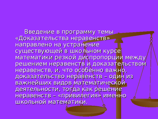  Введение в программу темы «Доказательства неравенств» направлено на устранение существующей в школьном курсе математики резкой диспропорции между решением неравенств и доказательством неравенств, и, что особенно важно, доказательство неравенств – один из важнейших видов математической деятельности, тогда как решение неравенств – «привилегия» именно школьной математики. 