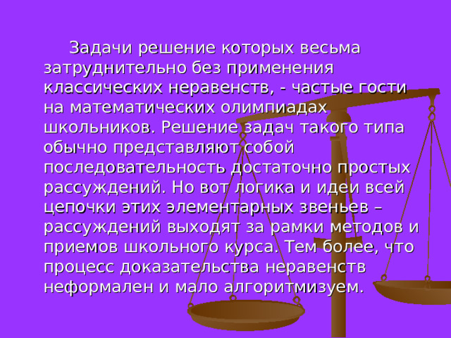  Задачи решение которых весьма затруднительно без применения классических неравенств, - частые гости на математических олимпиадах школьников. Решение задач такого типа обычно представляют собой последовательность достаточно простых рассуждений. Но вот логика и идеи всей цепочки этих элементарных звеньев – рассуждений выходят за рамки методов и приемов школьного курса. Тем более, что процесс доказательства неравенств неформален и мало алгоритмизуем. 