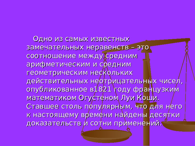  Одно из самых известных замечательных неравенств – это соотношение между средним арифметическим и средним геометрическим нескольких действительных неотрицательных чисел, опубликованное в1821 году французким математиком Огустеном Луи Коши. Ставшее столь популярным, что для него к настоящему времени найдены десятки доказательств и сотни применений. 