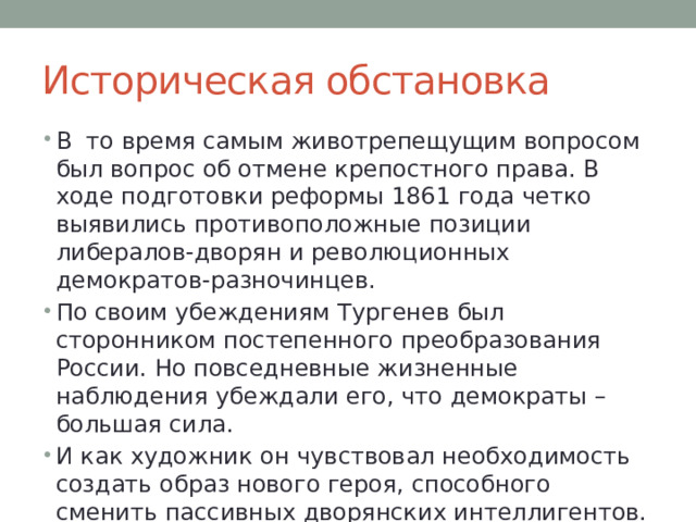 Историческая обстановка В то время самым животрепещущим вопросом был вопрос об отмене крепостного права. В ходе подготовки реформы 1861 года четко выявились противоположные позиции либералов-дворян и революционных демократов-разночинцев. По своим убеждениям Тургенев был сторонником постепенного преобразования России. Но повседневные жизненные наблюдения убеждали его, что демократы – большая сила. И как художник он чувствовал необходимость создать образ нового героя, способного сменить пассивных дворянских интеллигентов. 