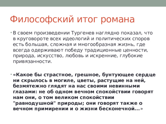 Философский итог романа В своем произведении Тургенев наглядно показал, что в круговороте всех идеологий и политических споров есть большая, сложная и многообразная жизнь, где всегда одерживают победу традиционные ценности, природа, искусство, любовь и искренние, глубокие привязанности. «Какое бы страстное, грешное, бунтующее сердце ни скрылось в могиле, цветы, растущие на ней, безмятежно глядят на нас своими невинными глазами: не об одном вечном спокойствии говорят нам они, о том великом спокойствии 