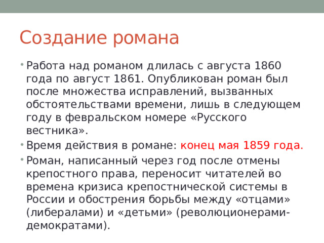 Создание романа Работа над романом длилась с августа 1860 года по август 1861. Опубликован роман был после множества исправлений, вызванных обстоятельствами времени, лишь в следующем году в февральском номере «Русского вестника». Время действия в романе: конец мая 1859 года. Роман, написанный через год после отмены крепостного права, переносит читателей во времена кризиса крепостнической системы в России и обострения борьбы между «отцами» (либералами) и «детьми» (революционерами-демократами). 