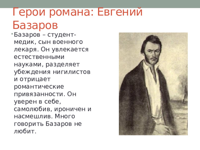 Герои романа: Евгений Базаров Базаров – студент-медик, сын военного лекаря. Он увлекается естественными науками, разделяет убеждения нигилистов и отрицает романтические привязанности. Он уверен в себе, самолюбив, ироничен и насмешлив. Много говорить Базаров не любит. 