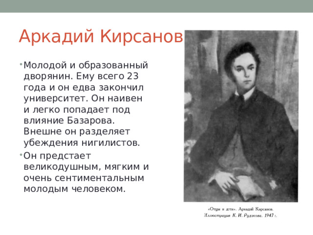Аркадий Кирсанов Молодой и образованный дворянин. Ему всего 23 года и он едва закончил университет. Он наивен и легко попадает под влияние Базарова. Внешне он разделяет убеждения нигилистов. Он предстает великодушным, мягким и очень сентиментальным молодым человеком. 
