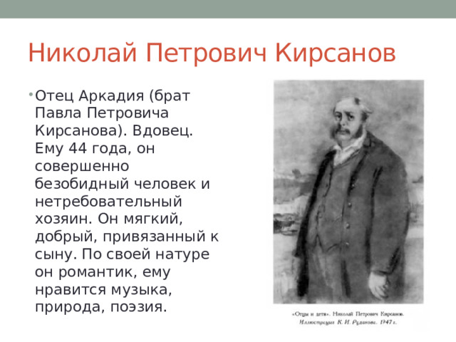 Николай Петрович Кирсанов Отец Аркадия (брат Павла Петровича Кирсанова). Вдовец. Ему 44 года, он совершенно безобидный человек и нетребовательный хозяин. Он мягкий, добрый, привязанный к сыну. По своей натуре он романтик, ему нравится музыка, природа, поэзия. 