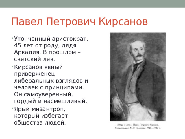 Павел Петрович Кирсанов Утонченный аристократ, 45 лет от роду, дядя Аркадия. В прошлом – светский лев. Кирсанов явный приверженец либеральных взглядов и человек с принципами. Он самоуверенный, гордый и насмешливый. Ярый мизантроп, который избегает общества людей. 