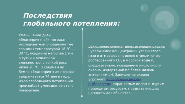 Последствия  глобального потепления: Уменьшение дней «благоприятной» погоды: исследователи определяют её границы температурой 18 °C — 30 °C, осадками не более 1 мм в сутки и невысокой влажностью, с точкой росы ниже 20 °C. В среднем на Земле «благоприятная погода» удерживается 74 дня в году, из-за глобального потепления произойдет уменьшение этого показателя. Закисление океана , деоксигенация океана : увеличение концентрации углекислого газа в атмосфере привело к увеличению растворенного CO 2 в морской воде и, следовательно, повышению кислотности океана, измеряемой по более низким значениям pH . Закисление океана угрожает коралловым рифам , рыболовству , охраняемым видам и другим природным ресурсам, представляющих ценность для общества. 