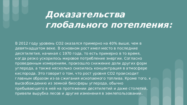 Доказательства глобального потепления: В 2012 году уровень СО2 оказался примерно на 40% выше, чем в девятнадцатом веке. В основном рост имел место в последние десятилетия, начиная с 1970 года, то есть примерно в то время, когда резко ускорилось мировое потребление энергии. Согласно проведенным измерениям, произошло снижение доли других форм углерода, а также несколько снизилась концентрация в атмосфере кислорода. Это говорит о том, что рост уровня СО2 происходит главным образом из-за сжигания ископаемого топлива. Кроме того, к высвобождению из земной биосферы углерода, обычно пребывающего в ней на протяжении десятилетий и даже столетий, привели вырубка лесов и другие изменения в землепользовании. 