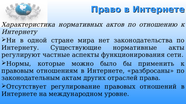 Право в Интернете Характеристика нормативных актов по отношению к Интернету Ни в одной стране мира нет законодательства по Интернету. Существующие нормативные акты регулируют частные аспекты функционирования сети. Нормы, которые можно было бы применить к правовым отношениям в Интернете, «разбросаны» по законодательным актам других отраслей права. Отсутствует регулирование правовых отношений в Интернете на международном уровне . 