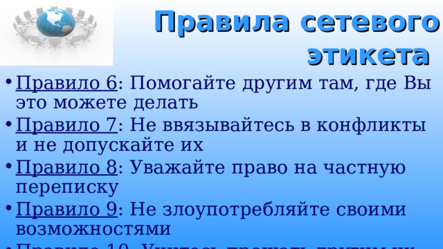 Правила сетевого этикета Правило 6 : Помогайте другим там, где Вы это можете делать Правило 7 : Не ввязывайтесь в конфликты и не допускайте их Правило 8 : Уважайте право на частную переписку Правило 9 : Не злоупотребляйте своими возможностями Правило 10 : Учитесь прощать другим их ошибки 