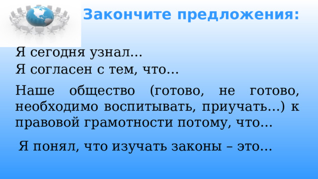 Закончите предложения:   Я сегодня узнал… Я согласен с тем, что…   Наше общество (готово, не готово, необходимо воспитывать, приучать…) к правовой грамотности потому, что… Я понял, что изучать законы – это… 