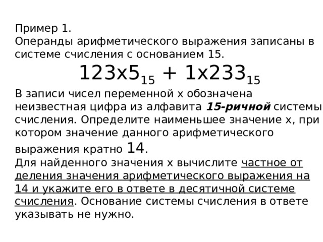 Пример 1. Операнды арифметического выражения записаны в системе счисления с основанием 15. 123x5 15 + 1x233 15 В записи чисел переменной x обозначена неизвестная цифра из алфавита 15-ричной системы счисления. Определите наименьшее значение x, при котором значение данного арифметического выражения кратно 14 . Для найденного значения x вычислите частное от деления значения арифметического выражения на 14 и укажите его в ответе в десятичной системе счисления . Основание системы счисления в ответе указывать не нужно. 