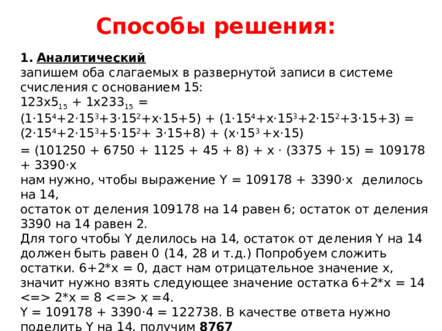 Способы решения: Аналитический запишем оба слагаемых в развернутой записи в системе счисления с основанием 15: 123x5 15 + 1x233 15 = (1·15 4 +2·15 3 +3·15 2 +x·15+5) + (1·15 4 +x·15 3 +2·15 2 +3·15+3) = (2·15 4 +2·15 3 +5·15 2 + 3·15+8) + (x·15 3 +x·15)  = (101250 + 6750 + 1125 + 45 + 8) + x · (3375 + 15) = 109178 + 3390·x нам нужно, чтобы выражение Y = 109178 + 3390·x  делилось на 14, остаток от деления 109178 на 14 равен 6; остаток от деления 3390 на 14 равен 2. Для того чтобы Y делилось на 14, остаток от деления Y на 14 должен быть равен 0 (14, 28 и т.д.) Попробуем сложить остатки. 6+2*x = 0, даст нам отрицательное значение x, значит нужно взять следующее значение остатка 6+2*x = 14  2*x = 8  x =4. Y = 109178 + 3390·4 = 122738. В качестве ответа нужно поделить Y на 14, получим 8767 Ответ: 8767. 