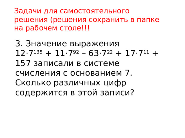 Задачи для самостоятельного решения (решения сохранить в папке на рабочем столе!!! 3. Значение выражения 12·7 135 + 11·7 92 – 63·7 22 + 17·7 11 + 157 записали в системе счисления с основанием 7. Сколько различных цифр содержится в этой записи? 