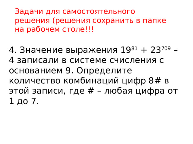 Задачи для самостоятельного решения (решения сохранить в папке на рабочем столе!!! 4. Значение выражения 19 81 + 23 709 – 4 записали в системе счисления с основанием 9. Определите количество комбинаций цифр 8# в этой записи, где # – любая цифра от 1 до 7. 