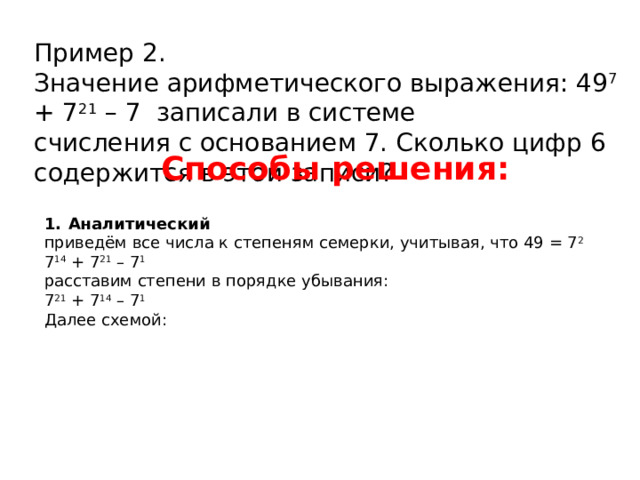 Пример 2. Значение арифметического выражения: 49 7 + 7 21 – 7 записали в системе счисления с основанием 7. Сколько цифр 6 содержится в этой записи? Способы решения: Аналитический приведём все числа к степеням семерки, учитывая, что 49 = 7 2 7 14 + 7 21 – 7 1  расставим степени в порядке убывания: 7 21 + 7 14 – 7 1  Далее схемой: 