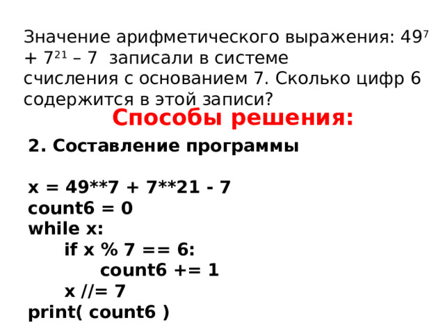 Значение арифметического выражения: 49 7 + 7 21 – 7 записали в системе счисления с основанием 7. Сколько цифр 6 содержится в этой записи? Способы решения: 2. Составление программы  x = 49**7 + 7**21 - 7 count6 = 0 while x:  if x % 7 == 6:  count6 += 1  x //= 7 print( count6 ) Ответ: 13.  