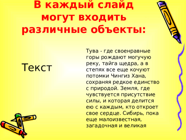 В каждый слайд могут входить различные объекты: Тува - где своенравные горы рождают могучую реку, тайга щедра, а в степях все еще кочуют потомки Чингиз Хана, сохраняя редкое единство с природой. Земля, где чувствуется присутствие силы, и которая делится ею с каждым, кто откроет свое сердце. Сибирь, пока еще малоизвестная, загадочная и великая Текст 