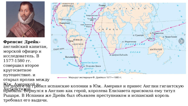 Френсис Дрейк- английский капитан, морской офицер и исследователь. В 1577-1580 гг. совершил второе кругосветное путешествие. и открыл пролив между Юж. Америкой и Антарктидой. По дороге он грабил испанские колонии в Юж. Америке и принес Англии гигантскую прибыль. Вернулся в Англию как герой, королева Елизавета присвоила ему титул Рыцаря. В Испании же Дрейк был объявлен преступником и испанский король требовал его выдачи. 