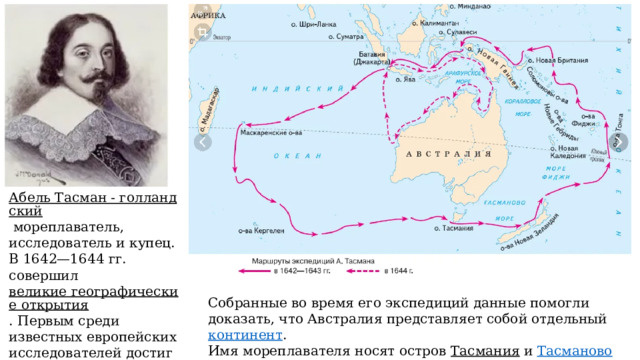 Абель Тасман - голландский   мореплаватель, исследователь и купец. В 1642—1644 гг. совершил  великие географические открытия . Первым среди известных европейских исследователей достиг берегов  Новой Зеландии ,  Тонга  и  Фиджи . Собранные во время его экспедиций данные помогли доказать, что Австралия представляет собой отдельный  континент . Имя мореплавателя носят остров  Тасмания  и  Тасманово море ; 