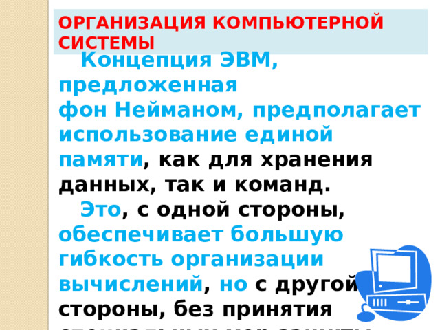 Организация компьютерной системы Концепция ЭВМ, предложенная  фон Нейманом, предполагает  использование единой памяти , как для хранения данных, так и команд. Это , с одной стороны, обеспечивает большую гибкость организации вычислений , но с другой стороны, без принятия специальных мер защиты снижается надежность  выполнения программы.  
