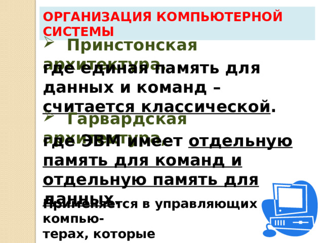 Организация компьютерной системы Это объясняется тем, что поскольку команды, программы и данные кодируются двоичными числами , то теоретически возможно разрушение программы, если обратиться в область программы как к данным.  Принстонская архитектура, где единая память для данных и команд – считается классической .  Гарвардская архитектура, где ЭВМ имеет отдельную память для команд и отдельную память для данных . Применяется в управляющих компью- терах, которые запрограммированы  на управление системами. 