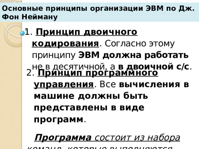 Основные принципы организации ЭВМ по Дж. Фон Нейману 1. Принцип двоичного кодирования . Согласно этому принципу ЭВМ должна работать не в десятичной, а в двоичной с/с . 2. Принцип программного управления . Все вычисления в машине должны быть представлены в виде программ . Программа состоит из набора команд, которые выполняются автоматически  в порядке их следования в программе . 