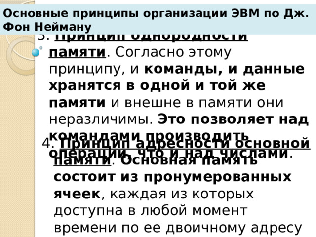 Основные принципы организации ЭВМ по Дж. Фон Нейману 3. Принцип однородности памяти . Согласно этому принципу, и команды, и данные хранятся в одной и той же памяти и внешне в памяти они неразличимы. Это позволяет над командами производить операции, что и над числами . 4. Принцип адресности основной памяти . Основная память  состоит из пронумерованных ячеек , каждая из которых доступна в любой момент времени по ее двоичному адресу или по присвоенному ей имени. 