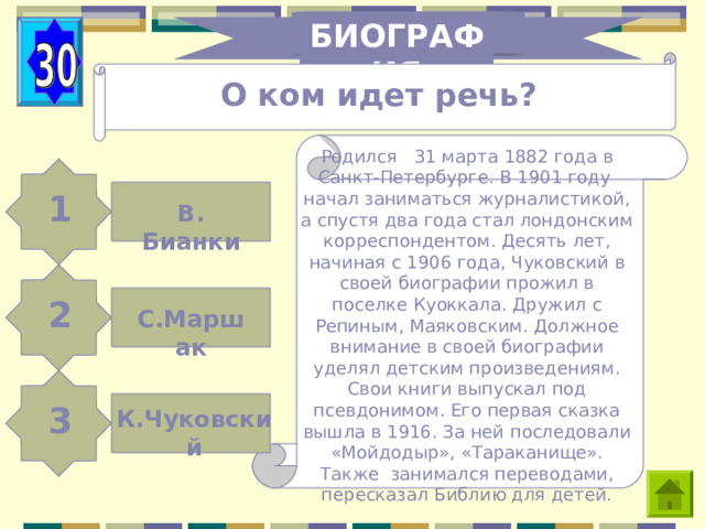 БИОГРАФИЯ О ком идет речь? Родился 31 марта 1882 года в Санкт-Петербурге. В 1901 году начал заниматься журналистикой, а спустя два года стал лондонским корреспондентом. Десять лет, начиная с 1906 года, Чуковский в своей биографии прожил в поселке Куоккала. Дружил с Репиным, Маяковским. Должное внимание в своей биографии уделял детским произведениям. Свои книги выпускал под псевдонимом. Его первая сказка вышла в 1916. За ней последовали «Мойдодыр», «Тараканище». Также занимался переводами, пересказал Библию для детей. 1 В. Бианки 2 С.Маршак 3 К.Чуковский 