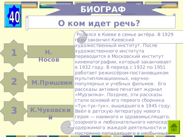 БИОГРАФИЯ О ком идет речь?  Родился в Киеве в семье актёра. В 1929 году закончил Киевский художественный институт. После художественного института переводится в Московский институт кинематографии, который заканчивает в 1932 году. В период с 1932 по 1951 работает режиссёром-постановщиком мультипликационных, научно-популярных и учебных фильмов. Его рассказы активно печатает журнал «Мурзилка». Позднее, эти рассказы стали основой его первого сборника «Тук-тук-тук», вышедшего в 1945 году. Ввёл в детскую литературу нового героя — наивного и здравомыслящего, озорного и любознательного непоседу, одержимого жаждой деятельности и постоянно попадающего в необычные, зачастую комические ситуации . 1 Н. Носов 2 М.Пришвин 3 К.Чуковский 