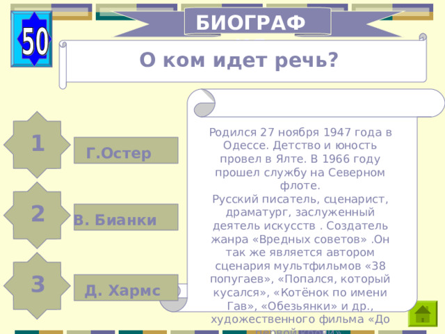 БИОГРАФИЯ О ком идет речь? Родился 27 ноября 1947 года в Одессе. Детство и юность провел в Ялте. В 1966 году прошел службу на Северном флоте. Русский писатель, сценарист, драматург, заслуженный деятель искусств . Создатель жанра «Вредных советов» .Он так же является автором сценария мультфильмов «38 попугаев», «Попался, который кусался», «Котёнок по имени Гав», «Обезьянки» и др., художественного фильма «До первой крови». 1 Г.Остер 2 В. Бианки 3 Д. Хармс 