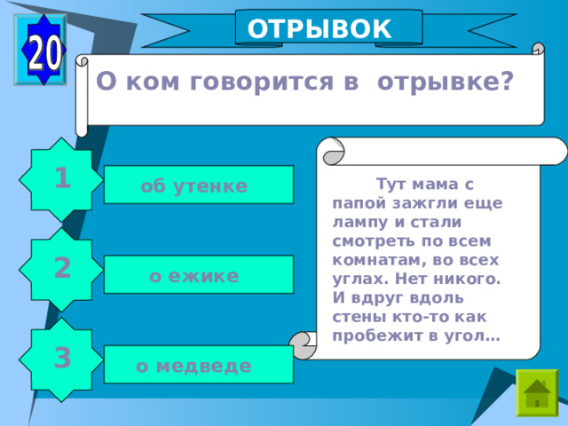 ОТРЫВОК О ком говорится в отрывке? 1  Тут мама с папой зажгли еще лампу и стали смотреть по всем комнатам, во всех углах. Нет никого. И вдруг вдоль стены кто-то как пробежит в угол… об утенке 2 о ежике 3 о медведе 