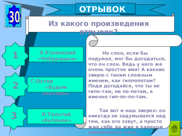 ОТРЫВОК Из какого произведения отрывок? Э.Успенский «Чебурашка» 1  Но слон, если бы подумал, мог бы догадаться, что он слон. Ведь у него же очень простое имя! А каково зверю с таким сложным именем, как гиппопотам? Поди догадайся, что ты не гипо-там, не по-потам, а именно гип-по-по-там.  Так вот и наш зверек: он никогда не задумывался над тем, как его зовут, а просто жил себе да жил в далеком тропическом лесу. Г.Остер «Будем знакомы» 2 3 Л.Толстой «Котёнок» 