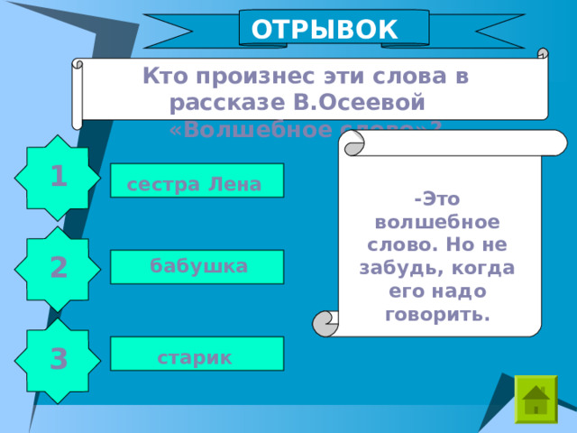 ОТРЫВОК Кто произнес эти слова в рассказе В.Осеевой «Волшебное слово»? 1 сестра Лена -Это волшебное слово. Но не забудь, когда его надо говорить. 2 бабушка 3 старик 