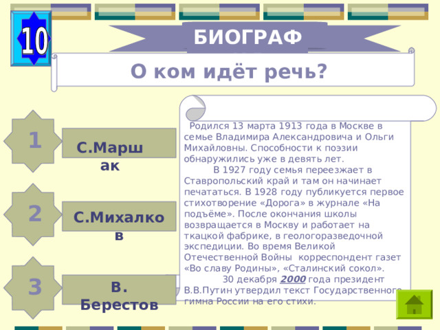 БИОГРАФИЯ О ком идёт речь?  Родился 13 марта 1913 года в Москве в семье Владимира Александровича и Ольги Михайловны. Способности к поэзии обнаружились уже в девять лет.  В 1927 году семья переезжает в Ставропольский край и там он начинает печататься. В 1928 году публикуется первое стихотворение «Дорога» в журнале «На подъёме». После окончания школы возвращается в Москву и работает на ткацкой фабрике, в геологоразведочной экспедиции. Во время Великой Отечественной Войны корреспондент газет «Во славу Родины», «Сталинский сокол».  30 декабря 2000 года президент В.В.Путин утвердил текст Государственного гимна России на его стихи. 1 С.Маршак 2 С.Михалков 3 В. Берестов 