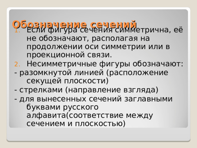 Обозначение сечений Если фигура сечения симметрична, её не обозначают, располагая на продолжении оси симметрии или в проекционной связи. Несимметричные фигуры обозначают: - разомкнутой линией (расположение секущей плоскости) - стрелками (направление взгляда) - для вынесенных сечений заглавными буквами русского алфавита(соответствие между сечением и плоскостью) 