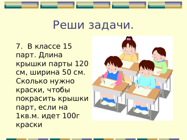 Реши задачи. 7. В классе 15 парт. Длина крышки парты 120 см, ширина 50 см. Сколько нужно краски, чтобы покрасить крышки парт, если на 1кв.м. идет 100г краски 