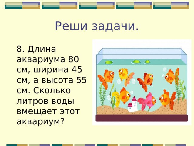 Реши задачи. 8. Длина аквариума 80 см, ширина 45 см, а высота 55 см. Сколько литров воды вмещает этот аквариум?  