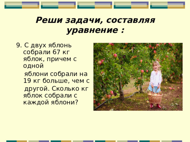 Реши задачи, составляя уравнение : 9. С двух яблонь собрали 67 кг яблок, причем с одной  яблони собрали на 19 кг больше, чем с  другой. Сколько кг яблок собрали с каждой яблони? 