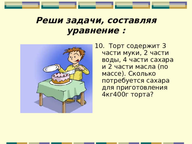 Реши задачи, составляя уравнение : 10. Торт содержит 3 части муки, 2 части воды, 4 части сахара и 2 части масла (по массе). Сколько потребуется сахара для приготовления 4кг400г торта?   