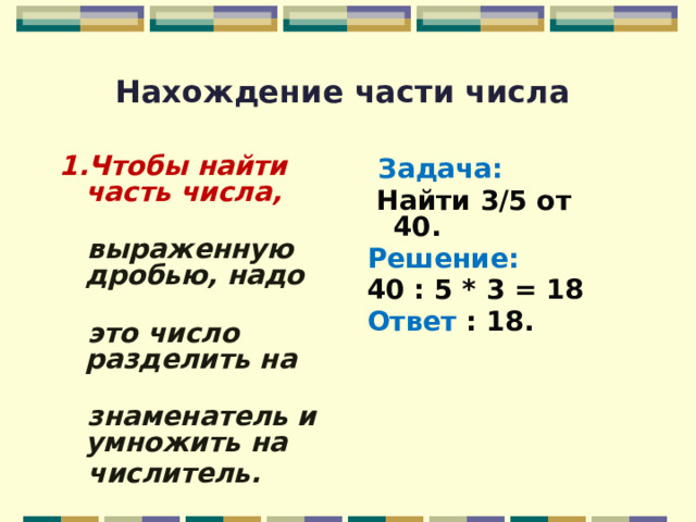 Нахождение части числа 1.Чтобы найти часть числа,  Задача:   выраженную дробью, надо  Найти 3/5 от 40.  это число разделить на Решение:   знаменатель и умножить на 40 : 5 * 3 = 18  числитель. Ответ : 18.   