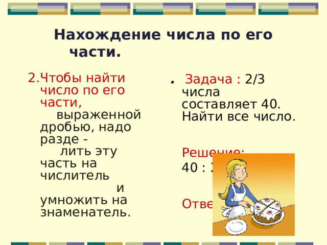 Нахождение числа по его части.  2.Чтобы найти число по его части,  выраженной дробью, надо разде - лить эту часть на числитель и умножить на знаменатель.    . Задача : 2/3 числа составляет 40. Найти все число. Решение:  40 : 2 * 3 =60. Ответ: 60. 